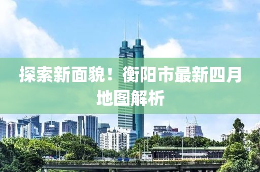 探索新面貌！衡阳市最新四月地图解析