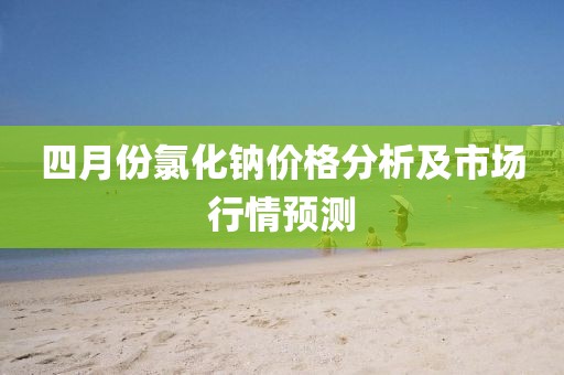 四月份氯化钠价格分析及市场行情预测