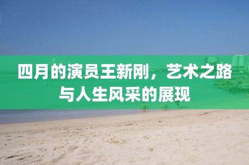 四月的演员王新刚，艺术之路与人生风采的展现