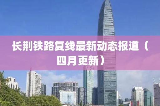 长荆铁路复线最新动态报道（四月更新）