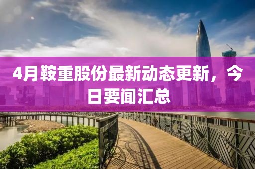 4月鞍重股份最新动态更新，今日要闻汇总