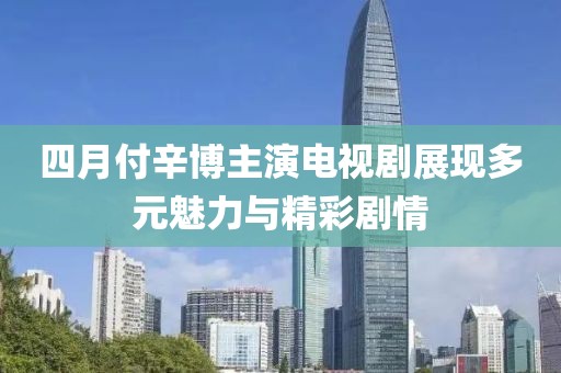 四月付辛博主演电视剧展现多元魅力与精彩剧情