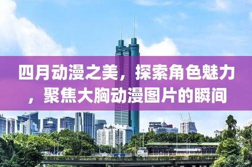 四月动漫之美，探索角色魅力，聚焦大胸动漫图片的瞬间