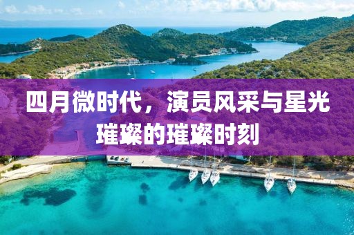 四月微时代，演员风采与星光璀璨的璀璨时刻