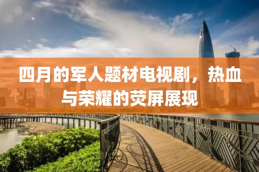 四月的军人题材电视剧，热血与荣耀的荧屏展现