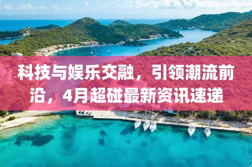 科技与娱乐交融，引领潮流前沿，4月超碰最新资讯速递