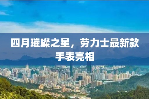 四月璀璨之星，劳力士最新款手表亮相
