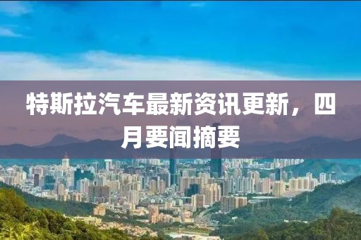特斯拉汽车最新资讯更新，四月要闻摘要
