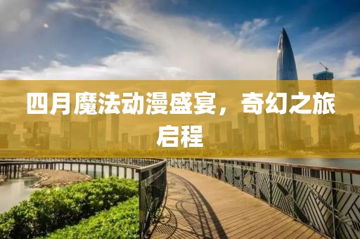 四月魔法动漫盛宴，奇幻之旅启程