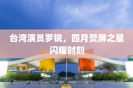 台湾演员罗锐，四月荧屏之星闪耀时刻