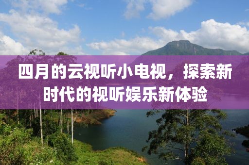 四月的云视听小电视，探索新时代的视听娱乐新体验