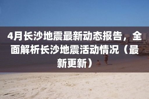 4月长沙地震最新动态报告，全面解析长沙地震活动情况（最新更新）