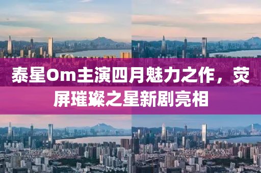 泰星Om主演四月魅力之作，荧屏璀璨之星新剧亮相