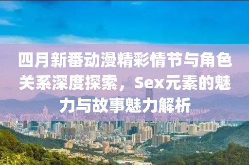 四月新番动漫精彩情节与角色关系深度探索，Sex元素的魅力与故事魅力解析