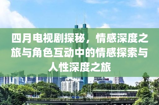 四月电视剧探秘，情感深度之旅与角色互动中的情感探索与人性深度之旅