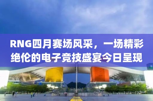 RNG四月赛场风采，一场精彩绝伦的电子竞技盛宴今日呈现