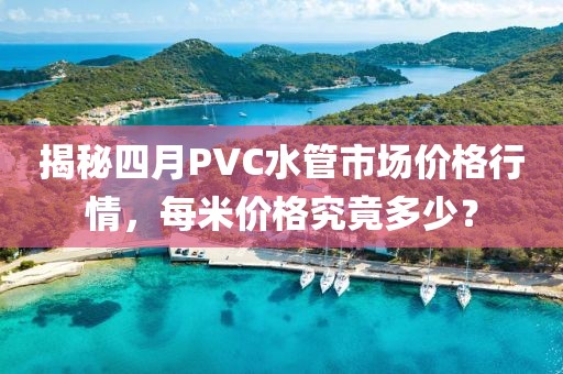 揭秘四月PVC水管市场价格行情，每米价格究竟多少？