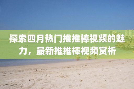 探索四月热门推推棒视频的魅力，最新推推棒视频赏析