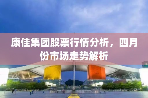 康佳集团股票行情分析，四月份市场走势解析