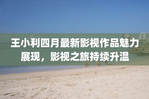 王小利四月最新影视作品魅力展现，影视之旅持续升温