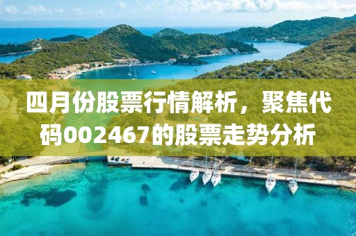 四月份股票行情解析，聚焦代码002467的股票走势分析