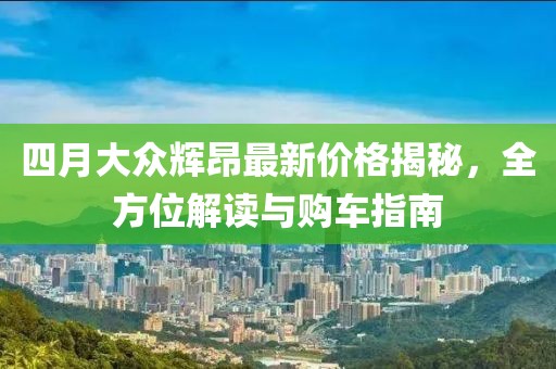 四月大众辉昂最新价格揭秘，全方位解读与购车指南