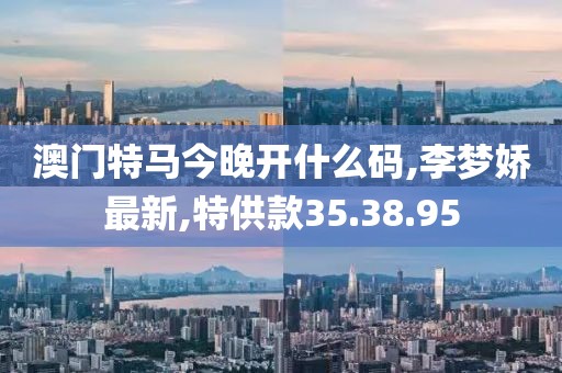 澳门特马今晚开什么码,李梦娇最新,特供款35.38.95