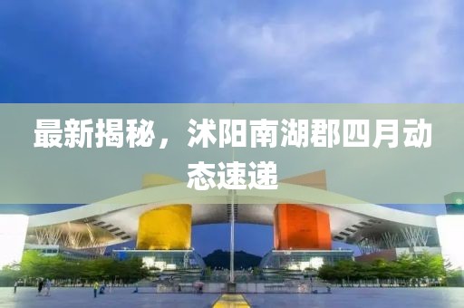 最新揭秘，沭阳南湖郡四月动态速递