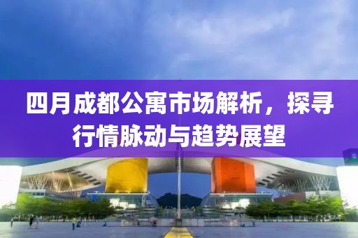 四月成都公寓市场解析，探寻行情脉动与趋势展望