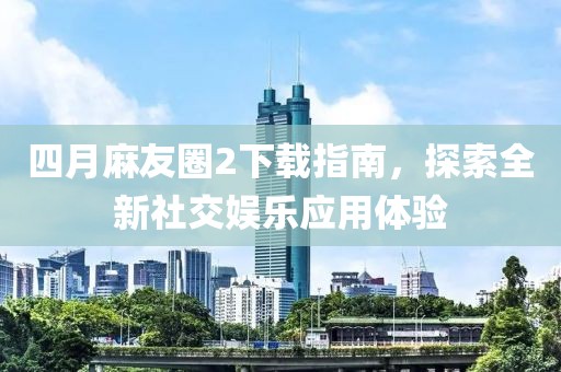 四月麻友圈2下载指南，探索全新社交娱乐应用体验