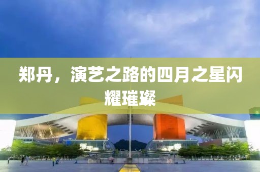 郑丹，演艺之路的四月之星闪耀璀璨