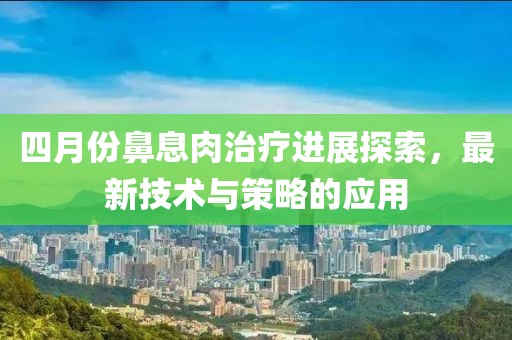 四月份鼻息肉治疗进展探索，最新技术与策略的应用