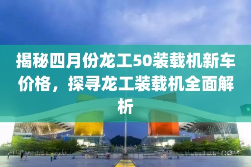 揭秘四月份龙工50装载机新车价格，探寻龙工装载机全面解析