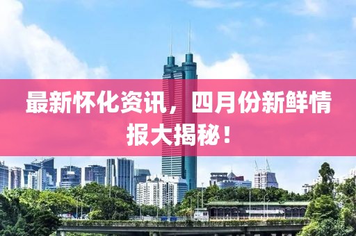 最新怀化资讯，四月份新鲜情报大揭秘！