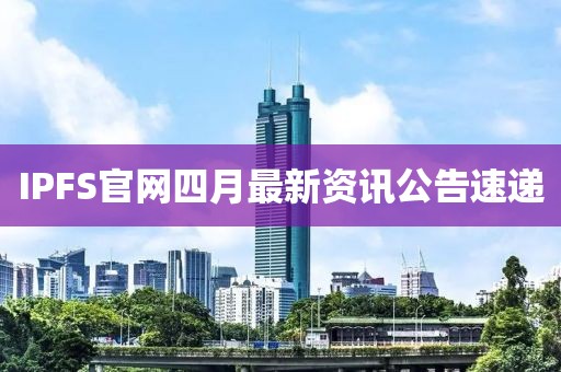 IPFS官网四月最新资讯公告速递
