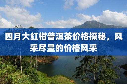 四月大红柑普洱茶价格探秘，风采尽显的价格风采