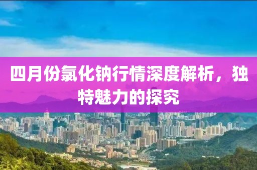四月份氯化钠行情深度解析，独特魅力的探究