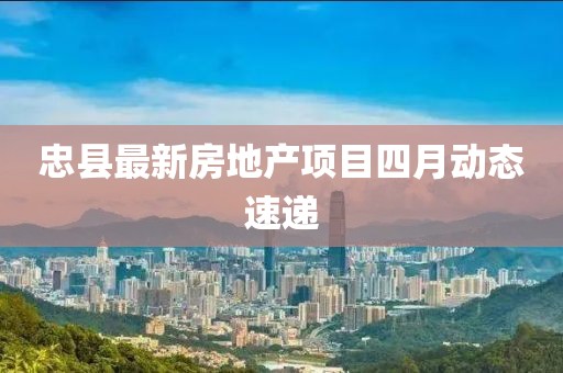 忠县最新房地产项目四月动态速递