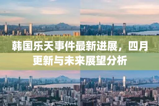 韩国乐天事件最新进展，四月更新与未来展望分析