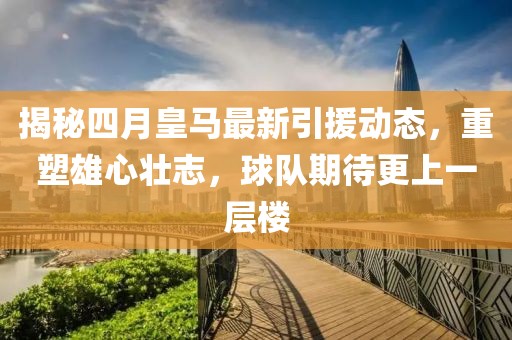 揭秘四月皇马最新引援动态，重塑雄心壮志，球队期待更上一层楼