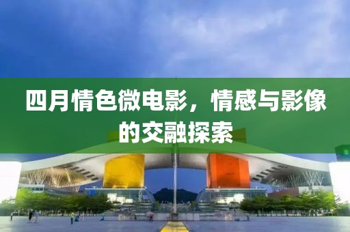 四月情色微电影，情感与影像的交融探索