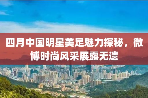 四月中国明星美足魅力探秘，微博时尚风采展露无遗