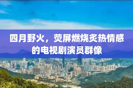 四月野火，荧屏燃烧炙热情感的电视剧演员群像