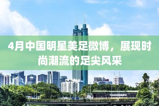 4月中国明星美足微博，展现时尚潮流的足尖风采