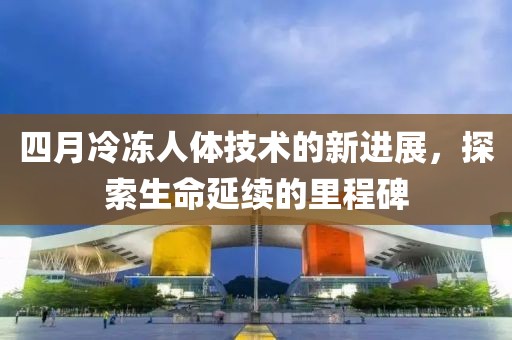四月冷冻人体技术的新进展，探索生命延续的里程碑