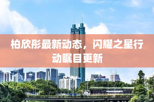 柏欣彤最新动态，闪耀之星行动瞩目更新