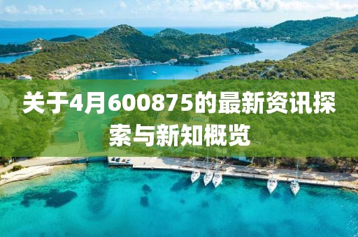 关于4月600875的最新资讯探索与新知概览