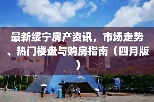最新绥宁房产资讯，市场走势、热门楼盘与购房指南（四月版）