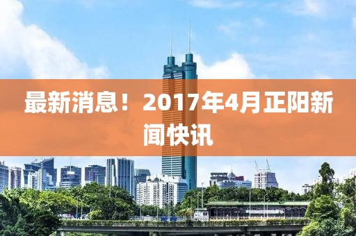 最新消息！2017年4月正阳新闻快讯