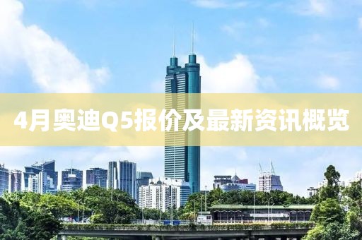 4月奥迪Q5报价及最新资讯概览